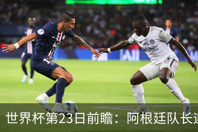 世界杯第23日前瞻：阿根廷队长迎历史之夜 卫冕冠军PK大黑马
