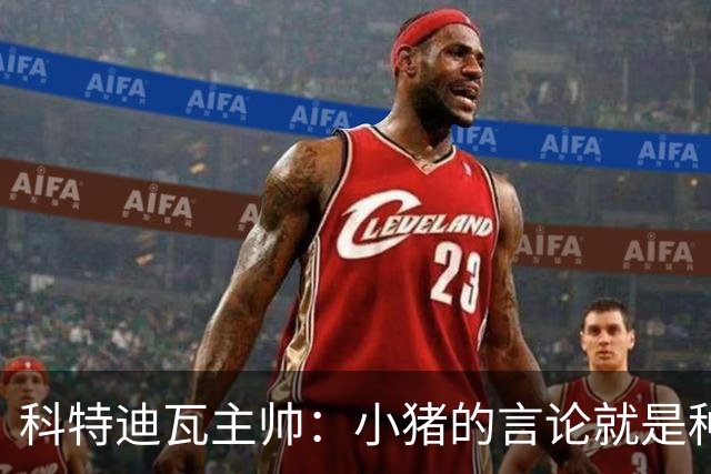科特迪瓦主帅：小猪的言论就是种族歧视，可能是退役后想博流量吧